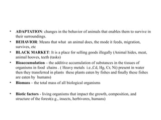 • ADAPTATION: changes in the behavior of animals that enables them to survive in
their surroundings.
• BEHAVIOR: Means that what an animal does, the mode it feeds, migration,
survives, etc
• BLACK MARKET: It is a place for selling goods illegally (Animal hides, meat,
animal hooves, teeth (tasks)
• Bioaccumulation – the additive accumulation of substances in the tissues of
organisms in food chains . ( Heavy metals i.e.,Cd, Hg, Cr, Ni) present in water
then they transferred in plants these plants eaten by fishes and finally these fishes
are eaten by humans)
• Biomass – the total mass of all biological organisms
• Biotic factors - living organisms that impact the growth, composition, and
structure of the forest(e.g., insects, herbivores, humans)
 