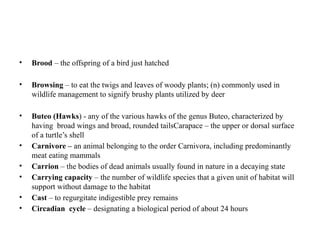 • Brood – the offspring of a bird just hatched
• Browsing – to eat the twigs and leaves of woody plants; (n) commonly used in
wildlife management to signify brushy plants utilized by deer
• Buteo (Hawks) - any of the various hawks of the genus Buteo, characterized by
having broad wings and broad, rounded tailsCarapace – the upper or dorsal surface
of a turtle’s shell
• Carnivore – an animal belonging to the order Carnivora, including predominantly
meat eating mammals
• Carrion – the bodies of dead animals usually found in nature in a decaying state
• Carrying capacity – the number of wildlife species that a given unit of habitat will
support without damage to the habitat
• Cast – to regurgitate indigestible prey remains
• Circadian cycle – designating a biological period of about 24 hours
 