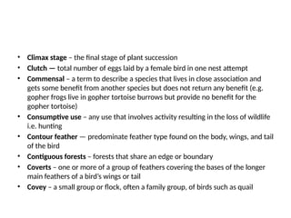 • Climax stage – the final stage of plant succession
• Clutch — total number of eggs laid by a female bird in one nest attempt
• Commensal – a term to describe a species that lives in close association and
gets some benefit from another species but does not return any benefit (e.g.
gopher frogs live in gopher tortoise burrows but provide no benefit for the
gopher tortoise)
• Consumptive use – any use that involves activity resulting in the loss of wildlife
i.e. hunting
• Contour feather — predominate feather type found on the body, wings, and tail
of the bird
• Contiguous forests – forests that share an edge or boundary
• Coverts – one or more of a group of feathers covering the bases of the longer
main feathers of a bird’s wings or tail
• Covey – a small group or flock, often a family group, of birds such as quail
 