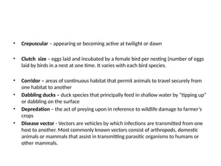 • Crepuscular – appearing or becoming active at twilight or dawn
• Clutch size – eggs laid and incubated by a female bird per nesting (number of eggs
laid by birds in a nest at one time. It varies with each bird species.
• Corridor – areas of continuous habitat that permit animals to travel securely from
one habitat to another
• Dabbling ducks – duck species that principally feed in shallow water by “tipping up”
or dabbling on the surface
• Depredation – the act of preying upon in reference to wildlife damage to farmer’s
crops
• Disease vector - Vectors are vehicles by which infections are transmitted from one
host to another. Most commonly known vectors consist of arthropods, domestic
animals or mammals that assist in transmitting parasitic organisms to humans or
other mammals.
 
