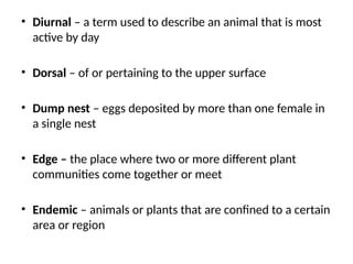 • Diurnal – a term used to describe an animal that is most
active by day
• Dorsal – of or pertaining to the upper surface
• Dump nest – eggs deposited by more than one female in
a single nest
• Edge – the place where two or more different plant
communities come together or meet
• Endemic – animals or plants that are confined to a certain
area or region
 