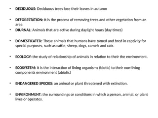 • DECIDUOUS: Deciduous trees lose their leaves in autumn
• DEFORESTATION: It is the process of removing trees and other vegetation from an
area
• DIURNAL: Animals that are active during daylight hours (day times)
• DOMESTICATED: Those animals that humans have tamed and bred in captivity for
special purposes, such as cattle, sheep, dogs, camels and cats
• ECOLOGY: the study of relationship of animals in relation to their the environment.
• ECOSYSTEM: It is the interaction of living organisms (biotic) to their non-living
components environment (abiotic)
• ENDANGERED SPECIES: an animal or plant threatened with extinction.
• ENVIRONMENT: the surroundings or conditions in which a person, animal, or plant
lives or operates.
 