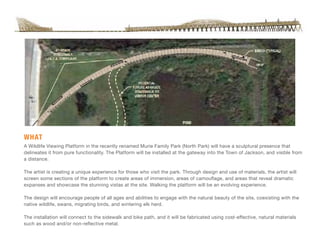 A Wildlife Viewing Platform in the recently renamed Murie Family Park (North Park) will have a sculptural presence that
delineates it from pure functionality. The Platform will be installed at the gateway into the Town of Jackson, and visible from
a distance.
The artist is creating a unique experience for those who visit the park. Through design and use of materials, the artist will
screen some sections of the platform to create areas of immersion, areas of camouflage, and areas that reveal dramatic
expanses and showcase the stunning vistas at the site. Walking the platform will be an evolving experience.
The design will encourage people of all ages and abilities to engage with the natural beauty of the site, coexisting with the
native wildlife, swans, migrating birds, and wintering elk herd.
The installation will connect to the sidewalk and bike path, and it will be fabricated using cost-effective, natural materials
such as wood and/or non-reflective metal.
WHAT
 