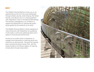 WHY
The Wildlife Viewing Platform invites you on an
experiential journey from the busy streetscape
through willows waving, birds chirping, Flat Creek
flowing, and delivers you to a viewing platform
with magnificent views of the National Elk Refuge.
The dramatic passageway is an invitation to
explore and appreciate our spectacular public
lands guided by the sensitivity of an artist.
The Wildlife Viewing Platform will be designed to
meet Americans with Disabilities Act guidelines.
It will create a community gathering place and a
space to host educational activities.
Access to our public lands is imperative, to
engage future generations in learning about and
caring for our environment. The park has recently
been renamed the Murie Family Park, and this
project builds on the Murie’s legacy of inspiring
conservation through observation.
 