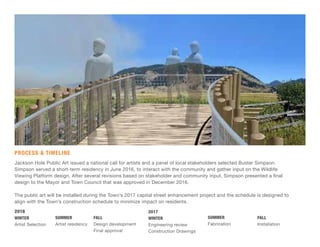 PROCESS & TIMELINE
Jackson Hole Public Art issued a national call for artists and a panel of local stakeholders selected Buster Simpson.
Simpson served a short-term residency in June 2016, to interact with the community and gather input on the Wildlife
Viewing Platform design. After several revisions based on stakeholder and community input, Simpson presented a final
design to the Mayor and Town Council that was approved in December 2016.
The public art will be installed during the Town’s 2017 capital street enhancement project and the schedule is designed to
align with the Town’s construction schedule to minimize impact on residents.
2016
WINTER
Artist Selection
FALL
Design development
Final approval
SUMMER
Artist residency
2017
WINTER
Engineering review
Construction Drawings
FALL
Installation
SUMMER
Fabrication
 