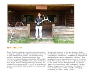 Buster Simpson has spent nearly five decades working
in the public art space through his visionary involvement
in major infrastructure projects, site master planning,
signature sculptures, museum installations, and
community projects. Simpson received his MFA in 1969,
and later, the Distinguished Alumni Award in Architecture
and Design, at the University of Michigan. Simpson is a
recipient of numerous awards including NEA fellowships
and the Americans for the Arts Artist of the Year Award
in 2009.
Simpson has exhibited at The New Museum, MoMA
PS1, Seattle Art Museum, The Hirshhorn Museum, Capp
Street Project, International Glass Museum, and a recent
retrospective at the Frye Art Museum. Simpson’s work
is included in numerous public commissions throughout
North America. Presently, he is working on commissions
for the Seattle Seawall, a large landfill in San Antonio,
Texas, and the Willamette River Greenway in Portland,
Oregon. Simpson recently conducted the second five-
week climate change confab at the Rauschenberg
Foundation on Captiva Island, Florida.
ABOUT THE ARTIST
 