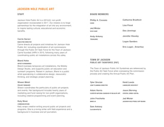 STAFF
Jackson Hole Public Art is a 501(c)3, non-profit
organization incorporated in 2011. Our mission is to forge
partnerships for the integration of art into any environment,
to inspire lasting cultural, educational and economic
benefits.
Carrie Geraci
EXECUTIVE DIRECTOR
Carrie directs all projects and initiatives for Jackson Hole
Public Art, including coordination of art commissions
through the Public Art Task Force for the Town of Jackson.
Carrie founded JHPA in 2010, following many years of
coordinating public art installations across the valley.
Bland Hoke
ARTIST IN RESIDENCE
Bland oversees temporary art installations, the Mobile
Design Studio, and supports public art education and
outreach programs. Raised in Jackson, Bland is a public
artist specializing in collaborative design, resourceful
thinking, and strategic project planning.
Shawn Meisl
PROJECT MANAGER
Shawn coordinates the particulars of public art projects
and events. Her background includes twenty years of
marketing and fund raising for non-profit organizations,
including creative programming and event planning.
Katy Niner
COMMUNICATIONS
Katy wraps creative writing around public art projects and
programs. She is a roving writer with field experience and a
background in business and art journalism.
Tyler Sinclair
JOINT PLANNING DIRECTOR
Adam Harris
CURATOR NATIONAL MUSEUM OF WILDLIFE ART
John Frechette
MADE JH
Sam Ankeny
CLB ARCHITECTS
Heidi Leeds
LANDSCAPE ARCHITECT
Jason Berning
CRYSTAL CREEK CAPITAL
Jed Mixter
JACKSON HOLE PUBLIC ART BOARD
JACKSON HOLE PUBLIC ART
BOARD MEMBERS
Phillip A. Coosaia
CHAIR
Jed Mixter
VICE CHAIR
Andy Ankeny
TREASURER
Catherine Bradford
Lisa Flood
Des Jennings
Jennifer Visosky
Logan Sanders
Eric Logan , Emeritus
TOWN OF JACKSON
PUBLIC ART TASKFORCE [PAT]
The Town of Jackson Public Art Guidelines are referenced by
the Public Art Task Force when overseeing the commission
process and creating the Annual Public Art Plan.
 