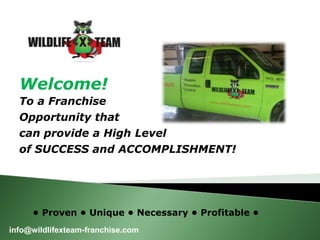Welcome! 
To a Franchise 
Opportunity that 
can provide a High Level 
of SUCCESS and ACCOMPLISHMENT! 
• Proven • Unique • Necessary • Profitable • 
info@wildlifexteam-franchise.com 
 