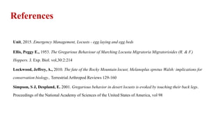 Unit, 2015. Emergency Management, Locusts - egg laying and egg beds
Ellis, Peggy E., 1953. The Gregarious Behaviour of Marching Locusta Migratoria Migratorioides (R. & F.)
Hoppers. J. Exp. Biol. vol,30:2:214
Lockwood, Jeffrey, A., 2010. The fate of the Rocky Mountain locust, Melanoplus spretus Walsh: implications for
conservation biology., Terrestrial Arthropod Reviews 129-160
Simpson, S J, Despland, E. 2001. Gregarious behavior in desert locusts is evoked by touching their back legs.
Proceedings of the National Academy of Sciences of the United States of America, vol 98
References
 