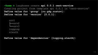 ~home > lazybones create api 0.0.1 rent-service
Creating project from template api 0.0.1 in 'rent-service'
Define value for 'group' [ru.gdg.rostov]:
Define value for 'version' [0.0.1]:
srv1
├──srv2
└──srv3
logging
sleuth
Define value for 'dependencies' [logging,sleuth]:
119
 