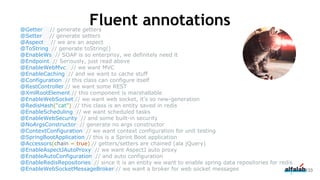 @Getter // generate getters
@Setter // generate setters
@Aspect // we are an aspect
@ToString // generate toString()
@EnableWs // SOAP is so enterprisy, we definitely need it
@Endpoint // Seriously, just read above
@EnableWebMvc // we want MVC
@EnableCaching // and we want to cache stuff
@Configuration // this class can configure itself
@RestController // we want some REST
@XmlRootElement // this component is marshallable
@EnableWebSocket // we want web socket, it's so new-generation
@RedisHash("cat") // this class is an entity saved in redis
@EnableScheduling // we want scheduled tasks
@EnableWebSecurity // and some built-in security
@NoArgsConstructor // generate no args constructor
@ContextConfiguration // we want context configuration for unit testing
@SpringBootApplication // this is a Sprint Boot application
@Accessors(chain = true) // getters/setters are chained (ala jQuery)
@EnableAspectJAutoProxy // we want AspectJ auto proxy
@EnableAutoConfiguration // and auto configuration
@EnableRedisRepositories // since it is an entity we want to enable spring data repositories for redis
@EnableWebSocketMessageBroker // we want a broker for web socket messages 133
Fluent annotations
 