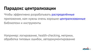 Парадокс централизации
Чтобы эффективно разрабатывать распределённые
приложения, нам нужны очень хорошие централизованные
библиотеки и инструменты
Например: логирование, health-checking, метрики,
обработка типовых ошибок, автодокументирование
140
 