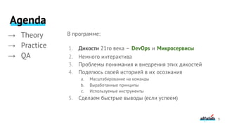 5
→ Theory
→ Practice
→ QA
В программе:
1. Дикости 21го века – DevOps и Микросервисы
2. Немного интерактива
3. Проблемы понимания и внедрения этих дикостей
4. Поделюсь своей историей в их осознания
a. Масштабирование на команды
b. Выработанные принципы
c. Используемые инструменты
5. Сделаем быстрые выводы (если успеем)
Agenda
 