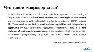 In short, the microservice architectural style is an approach to developing a
single application as a suite of small services, each running in its own process
and communicating with lightweight mechanisms, often an HTTP resource
API. These services are built around business capabilities and independently
deployable by fully automated deployment machinery. There is a bare
minimum of centralized management of these services, which may be written
in different programming languages and use different data storage
technologies.
-- James Lewis and Martin Fowler
Что такое микросервисы?
75
 