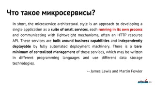 In short, the microservice architectural style is an approach to developing a
single application as a suite of small services, each running in its own process
and communicating with lightweight mechanisms, often an HTTP resource
API. These services are built around business capabilities and independently
deployable by fully automated deployment machinery. There is a bare
minimum of centralized management of these services, which may be written
in different programming languages and use different data storage
technologies.
-- James Lewis and Martin Fowler
Что такое микросервисы?
80
 