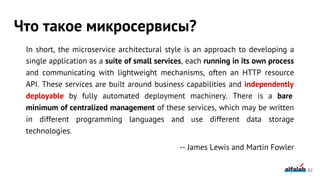 In short, the microservice architectural style is an approach to developing a
single application as a suite of small services, each running in its own process
and communicating with lightweight mechanisms, often an HTTP resource
API. These services are built around business capabilities and independently
deployable by fully automated deployment machinery. There is a bare
minimum of centralized management of these services, which may be written
in different programming languages and use different data storage
technologies.
-- James Lewis and Martin Fowler
Что такое микросервисы?
82
 
