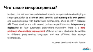 In short, the microservice architectural style is an approach to developing a
single application as a suite of small services, each running in its own process
and communicating with lightweight mechanisms, often an HTTP resource
API. These services are built around business capabilities and independently
deployable by fully automated deployment machinery. There is a bare
minimum of centralized management of these services, which may be written
in different programming languages and use different data storage
technologies.
-- James Lewis and Martin Fowler
Что такое микросервисы?
84
 