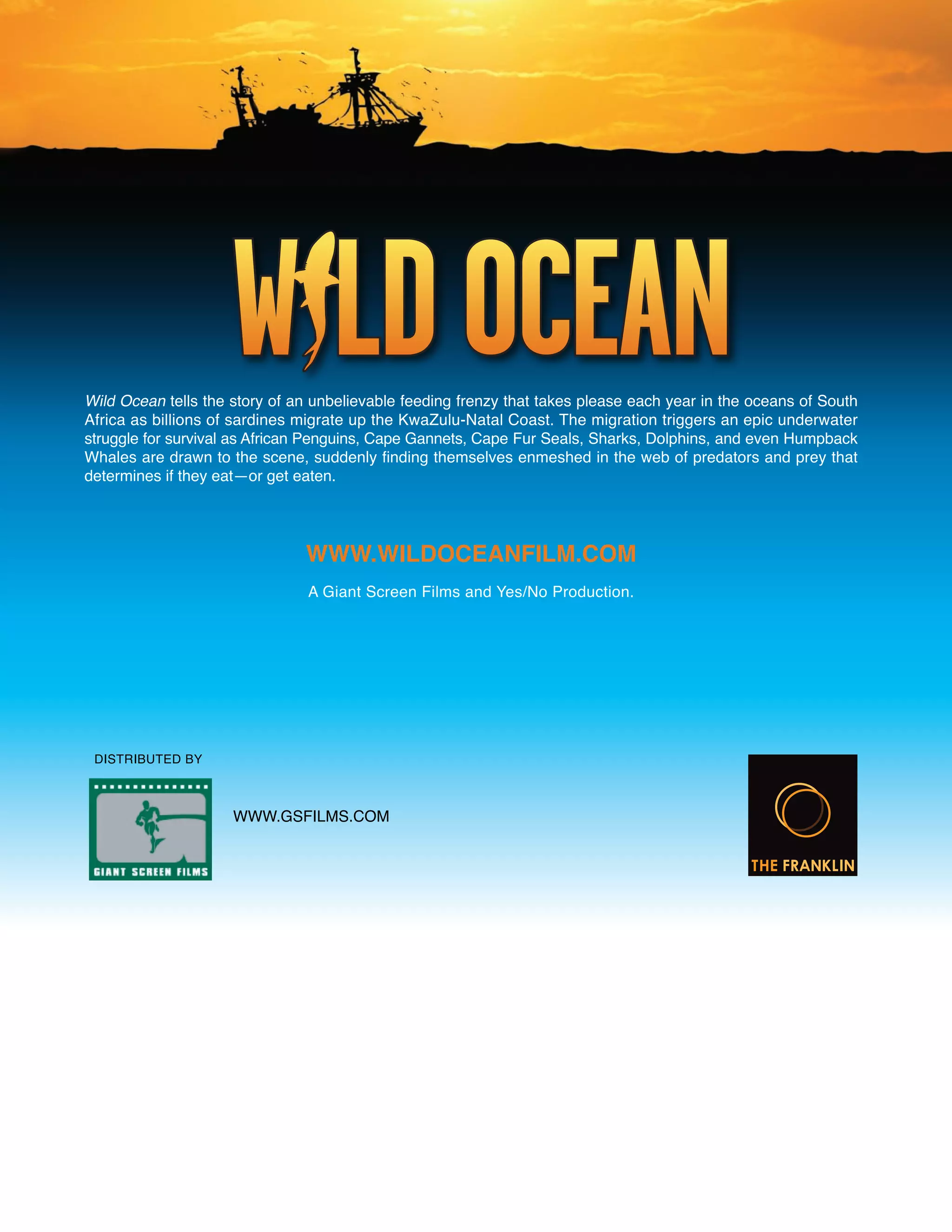 Wild Ocean tells the story of an unbelievable feeding frenzy that takes please each year in the oceans of South
Africa as billions of sardines migrate up the KwaZulu-Natal Coast. The migration triggers an epic underwater
struggle for survival as African Penguins, Cape Gannets, Cape Fur Seals, Sharks, Dolphins, and even Humpback
Whales are drawn to the scene, suddenly finding themselves enmeshed in the web of predators and prey that
determines if they eat—or get eaten.




                               WWW.WiLdoceAnFiLM.coM
                                A Giant Screen Films and Yes/No Production.




 DISTRIBUTED BY



                     WWW.GSFILMS.COM
 