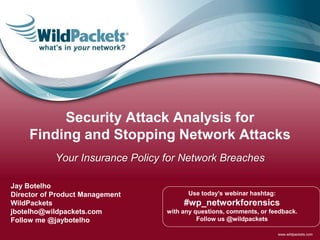 www.wildpackets.com
Use today’s webinar hashtag:
#wp_networkforensics
with any questions, comments, or feedback.
Follow us @wildpackets
Jay Botelho
Director of Product Management
WildPackets
jbotelho@wildpackets.com
Follow me @jaybotelho
Security Attack Analysis for
Finding and Stopping Network Attacks
Your Insurance Policy for Network Breaches
 