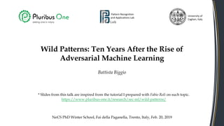Wild Patterns: Ten Years After the Rise of
Adversarial Machine Learning
Battista Biggio
Pattern Recognition
and Applications Lab
University of
Cagliari, Italy
NeCS PhD Winter School, Fai della Paganella, Trento, Italy, Feb. 20, 2019
* Slides from this talk are inspired from the tutorial I prepared with Fabio Roli on such topic.
https://www.pluribus-one.it/research/sec-ml/wild-patterns/
 