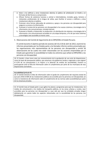 d. Dotar a los edificios y otras instalaciones abiertas al público de señalización en Braille y en
formatos de fácil lectura y comprensión;
e. Ofrecer formas de asistencia humana o animal e intermediarios, incluidos guías, lectores e
intérpretes profesionales de la lengua de señas, para facilitar el acceso a edificios y otras
instalaciones abiertas al público;
f. Promover otras formas adecuadas de asistencia y apoyo a las personas con discapacidad para
asegurar su acceso a la información;
g. Promover el acceso de las personas con discapacidad a los nuevos sistemas y tecnologías de la
información y las comunicaciones, incluida Internet;
h. Promover el diseño, el desarrollo, la producción y la distribución de sistemas y tecnologías de la
información y las comunicaciones accesibles en una etapa temprana, a fin de que estos sistemas
y tecnologías sean accesibles al menor costo.
5. Observaciones del Comité de Seguimiento de la CRPD/ONU al Estado Peruano.
El comité durante el séptimo periodo de sesiones del 16 al 20 de abril de 2012, examinó los
informes presentados por los Estados parte y los llamados informe sombra presentados por
las organizaciones más representativas de las personas con discapacidad y emitió 58
observaciones de las cuales tres están relacionadas con las acciones emprendidas por el
Estado para garantizar la accesibilidad en todos los extremos que señala la CRPD/ONU a las
personas con discapacidad.
10. El Comité, si bien toma nota con reconocimiento de la aprobación de una serie de disposiciones,
como las leyes de presupuesto público, que autorizan a los gobiernos locales y regionales a que asignen
el 0,5% de sus presupuestos a la mejora o la dotación de medios de accesibilidad, muestra su
preocupación ante la falta de información sobre el cumplimiento por parte de los municipios de esas
disposiciones normativas.
Accesibilidad (artículo 9)
20. El Comité lamenta la falta de información sobre el grado de cumplimiento del requisito estatal de
que para 2010 el 60% de las instalaciones públicas sea accesible para las personas con discapacidad, así
como la inexistencia de información sobre el cumplimiento de las normas sobre accesibilidad por parte
de las empresas privadas.
21. El Comité insta al Estado parte a que agilice los planes y programas para que las instalaciones, los
medios de comunicación y los medios de transporte públicos, en las zonas urbanas y rurales, sean
accesibles para las personas con discapacidad y a que vele por que las entidades privadas tengan
debidamente en cuenta todos los aspectos relacionados con la accesibilidad de las personas con
discapacidad.
 