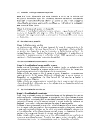 1.2.4. Viviendas para la persona con discapacidad
Sobre esta política preferencial que busca promover el acceso de las personas con
discapacidad a la vivienda digna pesa una severa restricción desarrollada en la séptima
disposición complementaria final de esta ley, que señala que sólo podrán participar de
esta política las personas a quienes se les identifique una restricción en la participación
igual o mayor al 33 por ciento.
Artículo 18. Viviendas para la persona con discapacidad
El Ministerio de Vivienda, Construcción y Saneamiento promueven y regula el acceso preferente de
la persona con discapacidad a los programas públicos de vivienda a su cargo, otorgándole una
bonificación. Estos programas contemplan la construcción de viviendas accesibles para la persona
con discapacidad.
1.2.5. Estacionamiento accesible
Artículo 19. Estacionamiento accesible
Los estacionamientos públicos y privados, incluyendo las zonas de estacionamiento de los
establecimientos públicos y privados, disponen la reserva de espacios para vehículos conducidos
por personas con discapacidad o que las transporten. La Policía Nacional del Perú y las
municipalidades supervisan y fiscalizan el cumplimiento de esta obligación y de las condiciones de
accesibilidad de los estacionamientos, de conformidad con la Ley 28084, Ley que regula el parqueo
especial para vehículos ocupados por personas con discapacidad.
1.2.6. Accesibilidad en el transporte público terrestre
Artículo 20. Accesibilidad en el transporte público terrestre
20.1 Las empresas de transporte público terrestre de pasajeros cuentan con unidades accesibles
para personas con discapacidad y personas adultas mayores. El Ministerio de Transportes y
Comunicaciones reglamenta la introducción progresiva de estos vehículos.
20.2 Los vehículos que prestan servicios de transporte terrestre de pasajeros reservan asientos y
espacios preferentes de fácil acceso, debidamente señalizados, para el uso de personas con
discapacidad. Las municipalidades y la Policía Nacional del Perú supervisan y fiscalizan el
cumplimiento de esta obligación.
20.3 Los vehículos que prestan servicios de transporte terrestre de pasajeros usarán determinado
volumen de sonido dentro del vehículo, que no altere a las personas con discapacidad, protegiendo
a los pasajeros de ruidos molestos.
1.2.7. Accesibilidad en la comunicación
Artículo 21. Accesibilidad en la comunicación
21.1 El Estado garantiza a la persona con discapacidad el acceso y la libertad de elección respecto a
los distintos formatos y medios utilizables para su comunicación. Estos incluyen la lengua de señas,
el sistema braille, la comunicación táctil, los macrotipos, la visualización de textos, los dispositivos
multimedia, el lenguaje escrito, los sistemas auditivos, el lenguaje sencillo, los medios de voz
digitalizada y otros modos y medios aumentativos o alternativos de la comunicación.
21.2 La persona con discapacidad tiene derecho a utilizarla lengua de señas, el sistema braille y
otros formatos o medios aumentativos o alternativos de comunicación en los procesos judiciales y
en los procedimientos administrativos que siga ante la administración pública y los proveedores de
servicios públicos. Para tal fin, dichas entidades proveen a la persona con discapacidad, de manera
gratuita y en forma progresiva, el servicio de intérprete cuando esta lo requiera.
21.3 Las entidades públicas, los prestadores de servicios públicos, las administradoras de fondos de
pensiones y las entidades bancarias y financieras y de seguros remiten información, recibos y
estados de cuenta en medios y formatos accesibles al usuario con discapacidad que lo solicite.
 