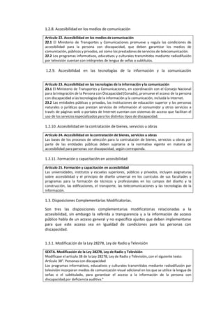 1.2.8. Accesibilidad en los medios de comunicación
Artículo 22. Accesibilidad en los medios de comunicación
22.1 El Ministerio de Transportes y Comunicaciones promueve y regula las condiciones de
accesibilidad para la persona con discapacidad, que deben garantizar los medios de
comunicación, públicos y privados, así como los prestadores de servicios de telecomunicación.
22.2 Los programas informativos, educativos y culturales transmitidos mediante radiodifusión
por televisión cuentan con intérpretes de lengua de señas o subtítulos.
1.2.9. Accesibilidad en las tecnologías de la información y la comunicación
Artículo 23. Accesibilidad en las tecnologías de la información y la comunicación
23.1 El Ministerio de Transportes y Comunicaciones, en coordinación con el Consejo Nacional
para la Integración de la Persona con Discapacidad (Conadis), promueve el acceso de la persona
con discapacidad a las tecnologías de la información y la comunicación, incluida la Internet.
23.2 Las entidades públicas y privadas, las instituciones de educación superior y las personas
naturales o jurídicas que prestan servicios de información al consumidor y otros servicios a
través de páginas web o portales de Internet cuentan con sistemas de acceso que facilitan el
uso de los servicios especializados para los distintos tipos de discapacidad.
1.2.10. Accesibilidad en la contratación de bienes, servicios u obras
Artículo 24. Accesibilidad en la contratación de bienes, servicios u obras
Las bases de los procesos de selección para la contratación de bienes, servicios u obras por
parte de las entidades públicas deben sujetarse a la normativa vigente en materia de
accesibilidad para personas con discapacidad, según corresponda.
1.2.11. Formación y capacitación en accesibilidad
Artículo 25. Formación y capacitación en accesibilidad
Las universidades, institutos y escuelas superiores, públicos y privados, incluyen asignaturas
sobre accesibilidad y el principio de diseño universal en los currículos de sus facultades y
programas para la formación de técnicos y profesionales en los campos del diseño y la
construcción, las edificaciones, el transporte, las telecomunicaciones y las tecnologías de la
información.
1.3. Disposiciones Complementarias Modificatorias.
Son tres las disposiciones complementarias modificatorias relacionadas a la
accesibilidad, sin embargo la referida a transparencia y a la información de acceso
público habla de un acceso general y no especifica ajustes que deben implementarse
para que este acceso sea en igualdad de condiciones para las personas con
discapacidad.
1.3.1. Modificación de la Ley 28278, Ley de Radio y Televisión
SEXTA. Modificación de la Ley 28278, Ley de Radio y Televisión
Modificase el artículo 38 de la Ley 28278, Ley de Radio y Televisión, con el siguiente texto:
Artículo 38". Personas con discapacidad
Los programas informativos, educativos y culturales transmitidos mediante radiodifusión por
televisión incorporan medios de comunicación visual adicional en los que se utilice la lengua de
señas o el subtitulado, para garantizar el acceso a la información de la persona con
discapacidad por deficiencia auditiva."
 