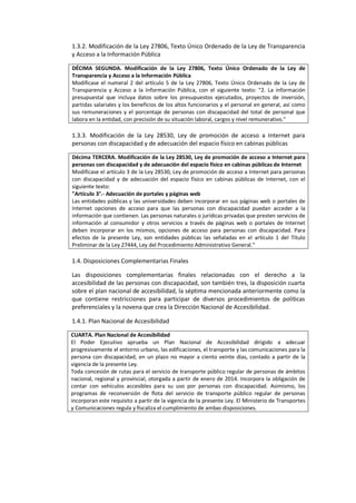 1.3.2. Modificación de la Ley 27806, Texto Único Ordenado de la Ley de Transparencia
y Acceso a la Información Pública
DÉCIMA SEGUNDA. Modificación de la Ley 27806, Texto Único Ordenado de la Ley de
Transparencia y Acceso a la Información Pública
Modificase el numeral 2 del artículo 5 de la Ley 27806, Texto Único Ordenado de la Ley de
Transparencia y Acceso a la Información Pública, con el siguiente texto: "2. La información
presupuestal que incluya datos sobre los presupuestos ejecutados, proyectos de inversión,
partidas salariales y los beneficios de los altos funcionarios y el personal en general, así como
sus remuneraciones y el porcentaje de personas con discapacidad del total de personal que
labora en la entidad, con precisión de su situación laboral, cargos y nivel remunerativo."
1.3.3. Modificación de la Ley 28530, Ley de promoción de acceso a Internet para
personas con discapacidad y de adecuación del espacio físico en cabinas públicas
Décima TERCERA. Modificación de la Ley 28530, Ley de promoción de acceso a Internet para
personas con discapacidad y de adecuación del espacio físico en cabinas públicas de Internet
Modifícase el artículo 3 de la Ley 28530, Ley de promoción de acceso a Internet para personas
con discapacidad y de adecuación del espacio físico en cabinas públicas de Internet, con el
siguiente texto:
"Artículo 3°.- Adecuación de portales y páginas web
Las entidades públicas y las universidades deben incorporar en sus páginas web o portales de
Internet opciones de acceso para que las personas con discapacidad puedan acceder a la
información que contienen. Las personas naturales o jurídicas privadas que presten servicios de
información al consumidor y otros servicios a través de páginas web o portales de Internet
deben incorporar en los mismos, opciones de acceso para personas con discapacidad. Para
efectos de la presente Ley, son entidades públicas las señaladas en el artículo 1 del Título
Preliminar de la Ley 27444, Ley del Procedimiento Administrativo General."
1.4. Disposiciones Complementarias Finales
Las disposiciones complementarias finales relacionadas con el derecho a la
accesibilidad de las personas con discapacidad, son también tres, la disposición cuarta
sobre el plan nacional de accesibilidad, la séptima mencionada anteriormente como la
que contiene restricciones para participar de diversos procedimientos de políticas
preferenciales y la novena que crea la Dirección Nacional de Accesibilidad.
1.4.1. Plan Nacional de Accesibilidad
CUARTA. Plan Nacional de Accesibilidad
El Poder Ejecutivo aprueba un Plan Nacional de Accesibilidad dirigido a adecuar
progresivamente el entorno urbano, las edificaciones, el transporte y las comunicaciones para la
persona con discapacidad, en un plazo no mayor a ciento veinte días, contado a partir de la
vigencia de la presente Ley.
Toda concesión de rutas para el servicio de transporte público regular de personas de ámbitos
nacional, regional y provincial, otorgada a partir de enero de 2014. Incorpora la obligación de
contar con vehículos accesibles para su uso por personas con discapacidad. Asimismo, los
programas de reconversión de flota del servicio de transporte público regular de personas
incorporan este requisito a partir de la vigencia de la presente Ley. El Ministerio de Transportes
y Comunicaciones regula y fiscaliza el cumplimiento de ambas disposiciones.
 