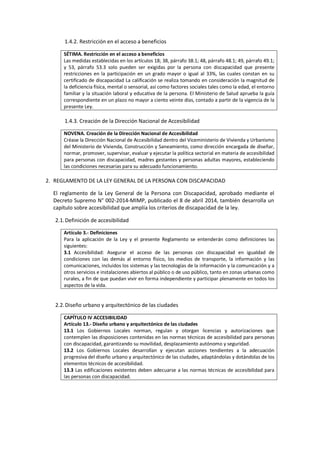 1.4.2. Restricción en el acceso a beneficios
SÉTIMA. Restricción en el acceso a beneficios
Las medidas establecidas en los artículos 18; 38, párrafo 38.1; 48, párrafo 48.1; 49, párrafo 49.1;
y 53, párrafo 53.3 solo pueden ser exigidas por la persona con discapacidad que presente
restricciones en la participación en un grado mayor o igual al 33%, las cuales constan en su
certificado de discapacidad La calificación se realiza tomando en consideración la magnitud de
la deficiencia física, mental o sensorial, así como factores sociales tales como la edad, el entorno
familiar y la situación laboral y educativa de la persona. El Ministerio de Salud aprueba la guía
correspondiente en un plazo no mayor a ciento veinte días, contado a partir de la vigencia de la
presente Ley.
1.4.3. Creación de la Dirección Nacional de Accesibilidad
NOVENA. Creación de la Dirección Nacional de Accesibilidad
Créase la Dirección Nacional de Accesibilidad dentro del Viceministerio de Vivienda y Urbanismo
del Ministerio de Vivienda, Construcción y Saneamiento, como dirección encargada de diseñar,
normar, promover, supervisar, evaluar y ejecutar la política sectorial en materia de accesibilidad
para personas con discapacidad, madres gestantes y personas adultas mayores, estableciendo
las condiciones necesarias para su adecuado funcionamiento.
2. REGLAMENTO DE LA LEY GENERAL DE LA PERSONA CON DISCAPACIDAD
El reglamento de la Ley General de la Persona con Discapacidad, aprobado mediante el
Decreto Supremo N° 002-2014-MIMP, publicado el 8 de abril 2014, también desarrolla un
capítulo sobre accesibilidad que amplía los criterios de discapacidad de la ley.
2.1.Definición de accesibilidad
Artículo 3.- Definiciones
Para la aplicación de la Ley y el presente Reglamento se entenderán como definiciones las
siguientes:
3.1 Accesibilidad: Asegurar el acceso de las personas con discapacidad en igualdad de
condiciones con las demás al entorno físico, los medios de transporte, la información y las
comunicaciones, incluidos los sistemas y las tecnologías de la información y la comunicación y a
otros servicios e instalaciones abiertos al público o de uso público, tanto en zonas urbanas como
rurales, a fin de que puedan vivir en forma independiente y participar plenamente en todos los
aspectos de la vida.
2.2.Diseño urbano y arquitectónico de las ciudades
CAPÍTULO IV ACCESIBILIDAD
Artículo 13.- Diseño urbano y arquitectónico de las ciudades
13.1 Los Gobiernos Locales norman, regulan y otorgan licencias y autorizaciones que
contemplen las disposiciones contenidas en las normas técnicas de accesibilidad para personas
con discapacidad, garantizando su movilidad, desplazamiento autónomo y seguridad.
13.2 Los Gobiernos Locales desarrollan y ejecutan acciones tendientes a la adecuación
progresiva del diseño urbano y arquitectónico de las ciudades, adaptándolas y dotándolas de los
elementos técnicos de accesibilidad.
13.3 Las edificaciones existentes deben adecuarse a las normas técnicas de accesibilidad para
las personas con discapacidad.
 