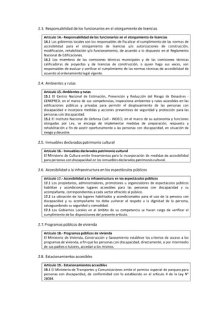 2.3. Responsabilidad de los funcionarios en el otorgamiento de licencias
Artículo 14.- Responsabilidad de los funcionarios en el otorgamiento de licencias
14.1 Los gobiernos locales son los responsables de fiscalizar el cumplimiento de las normas de
accesibilidad para el otorgamiento de licencias y/o autorizaciones de construcción,
modificación, rehabilitación y/o funcionamiento, de acuerdo a lo dispuesto en el Reglamento
Nacional de Edificaciones.
14.2 Los miembros de las comisiones técnicas municipales y de las comisiones técnicas
calificadoras de proyectos y de licencias de construcción, o quien haga sus veces, son
responsables de evaluar y verificar el cumplimiento de las normas técnicas de accesibilidad de
acuerdo al ordenamiento legal vigente.
2.4. Ambientes y rutas
Artículo 15.-Ambientes y rutas
15.1 El Centro Nacional de Estimación, Prevención y Reducción del Riesgo de Desastres -
CENEPRED, en el marco de sus competencias, inspecciona ambientes y rutas accesibles en las
edificaciones públicas y privadas para permitir el desplazamiento de las personas con
discapacidad e incorpora medidas y acciones preventivas de seguridad y protección para las
personas con discapacidad.
15.2 El Instituto Nacional de Defensa Civil - INDECI, en el marco de su autonomía y funciones
otorgadas por Ley, se encarga de implementar medidas de preparación, respuesta y
rehabilitación a fin de asistir oportunamente a las personas con discapacidad, en situación de
riesgo y desastre.
2.5. Inmuebles declarados patrimonio cultural
Artículo 16.- Inmuebles declarados patrimonio cultural
El Ministerio de Cultura emite lineamientos para la incorporación de medidas de accesibilidad
para personas con discapacidad en los inmuebles declarados patrimonio cultural.
2.6. Accesibilidad a la infraestructura en los espectáculos públicos
Artículo 17.- Accesibilidad a la infraestructura en los espectáculos públicos
17.1 Los propietarios, administradores, promotores u organizadores de espectáculos públicos
habilitan y acondicionan lugares accesibles para las personas con discapacidad y su
acompañante, correspondientes a cada sector ofrecido al público.
17.2 La ubicación de los lugares habilitados y acondicionados para el uso de la persona con
discapacidad y su acompañante no debe vulnerar el respeto a la dignidad de la persona,
salvaguardando su seguridad y comodidad.
17.3 Los Gobiernos Locales en el ámbito de su competencia se hacen cargo de verificar el
cumplimiento de las disposiciones del presente artículo.
2.7.Programas públicos de vivienda
Artículo 18.- Programas públicos de vivienda
El Ministerio de Vivienda, Construcción y Saneamiento establece los criterios de acceso a los
programas de vivienda, a fin que las personas con discapacidad, directamente, o por intermedio
de sus padres o tutores, accedan a los mismos.
2.8. Estacionamientos accesibles
Artículo 19.- Estacionamientos accesibles
19.1 El Ministerio de Transportes y Comunicaciones emite el permiso especial de parqueo para
personas con discapacidad, de conformidad con lo establecido en el artículo 4 de la Ley N°
28084.
 