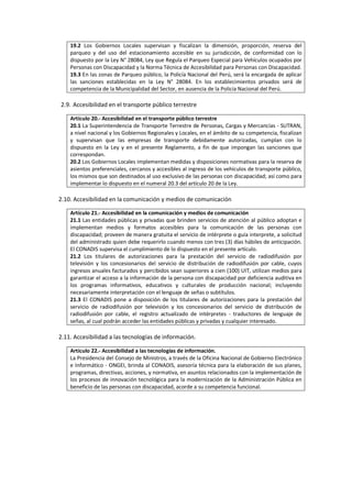 19.2 Los Gobiernos Locales supervisan y fiscalizan la dimensión, proporción, reserva del
parqueo y del uso del estacionamiento accesible en su jurisdicción, de conformidad con lo
dispuesto por la Ley N° 28084, Ley que Regula el Parqueo Especial para Vehículos ocupados por
Personas con Discapacidad y la Norma Técnica de Accesibilidad para Personas con Discapacidad.
19.3 En las zonas de Parqueo público, la Policía Nacional del Perú, será la encargada de aplicar
las sanciones establecidas en la Ley N° 28084. En los establecimientos privados será de
competencia de la Municipalidad del Sector, en ausencia de la Policía Nacional del Perú.
2.9. Accesibilidad en el transporte público terrestre
Artículo 20.- Accesibilidad en el transporte público terrestre
20.1 La Superintendencia de Transporte Terrestre de Personas, Cargas y Mercancías - SUTRAN,
a nivel nacional y los Gobiernos Regionales y Locales, en el ámbito de su competencia, fiscalizan
y supervisan que las empresas de transporte debidamente autorizadas, cumplan con lo
dispuesto en la Ley y en el presente Reglamento, a fin de que impongan las sanciones que
correspondan.
20.2 Los Gobiernos Locales implementan medidas y disposiciones normativas para la reserva de
asientos preferenciales, cercanos y accesibles al ingreso de los vehículos de transporte público,
los mismos que son destinados al uso exclusivo de las personas con discapacidad; así como para
implementar lo dispuesto en el numeral 20.3 del artículo 20 de la Ley.
2.10. Accesibilidad en la comunicación y medios de comunicación
Artículo 21.- Accesibilidad en la comunicación y medios de comunicación
21.1 Las entidades públicas y privadas que brinden servicios de atención al público adoptan e
implementan medios y formatos accesibles para la comunicación de las personas con
discapacidad; proveen de manera gratuita el servicio de intérprete o guía interprete, a solicitud
del administrado quien debe requerirlo cuando menos con tres (3) días hábiles de anticipación.
El CONADIS supervisa el cumplimiento de lo dispuesto en el presente artículo.
21.2 Los titulares de autorizaciones para la prestación del servicio de radiodifusión por
televisión y los concesionarios del servicio de distribución de radiodifusión por cable, cuyos
ingresos anuales facturados y percibidos sean superiores a cien (100) UIT, utilizan medios para
garantizar el acceso a la información de la persona con discapacidad por deficiencia auditiva en
los programas informativos, educativos y culturales de producción nacional; incluyendo
necesariamente interpretación con el lenguaje de señas o subtítulos.
21.3 El CONADIS pone a disposición de los titulares de autorizaciones para la prestación del
servicio de radiodifusión por televisión y los concesionarios del servicio de distribución de
radiodifusión por cable, el registro actualizado de intérpretes - traductores de lenguaje de
señas, al cual podrán acceder las entidades públicas y privadas y cualquier interesado.
2.11. Accesibilidad a las tecnologías de información.
Artículo 22.- Accesibilidad a las tecnologías de información.
La Presidencia del Consejo de Ministros, a través de la Oficina Nacional de Gobierno Electrónico
e Informático - ONGEI, brinda al CONADIS, asesoría técnica para la elaboración de sus planes,
programas, directivas, acciones, y normativa, en asuntos relacionados con la implementación de
los procesos de innovación tecnológica para la modernización de la Administración Pública en
beneficio de las personas con discapacidad, acorde a su competencia funcional.
 
