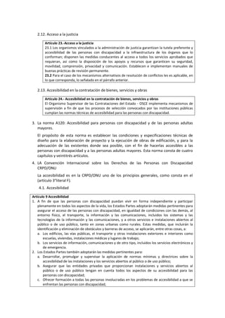 2.12. Acceso a la justicia
Artículo 23.-Acceso a la justicia
23.1 Los organismos vinculados a la administración de justicia garantizan la tutela preferente y
accesibilidad de las personas con discapacidad a la infraestructura de los órganos que lo
conforman; disponen las medidas conducentes al acceso a todos los servicios aprobados que
requieran, así como la disposición de los apoyos y recursos que garanticen su seguridad,
movilidad, comprensión, privacidad y comunicación. Establecen e implementan manuales de
buenas prácticas de revisión permanente.
23.2 Para el caso de los mecanismos alternativos de resolución de conflictos les es aplicable, en
lo que corresponda, lo señalado en el párrafo anterior.
2.13. Accesibilidad en la contratación de bienes, servicios y obras
Artículo 24.- Accesibilidad en la contratación de bienes, servicios y obras
El Organismo Supervisor de las Contrataciones del Estado - OSCE implementa mecanismos de
supervisión a fin de que los procesos de selección convocados por las instituciones públicas
cumplan las normas técnicas de accesibilidad para las personas con discapacidad.
3. La norma A120: Accesibilidad para personas con discapacidad y de las personas adultas
mayores.
El propósito de esta norma es establecer las condiciones y especificaciones técnicas de
diseño para la elaboración de proyecto y la ejecución de obras de edificación, y para la
adecuación de las existentes donde sea posible, con el fin de hacerlas accesibles a las
personas con discapacidad y a las personas adultas mayores. Esta norma consta de cuatro
capítulos y veintitrés artículos.
4. LA Convención Internacional sobre los Derechos de las Personas con Discapacidad
CRPD/ONU
La accesibilidad es en la CRPD/ONU uno de los principios generales, como consta en el
(artículo 3°literal F).
4.1. Accesibilidad
Artículo 9 Accesibilidad
1. A fin de que las personas con discapacidad puedan vivir en forma independiente y participar
plenamente en todos los aspectos de la vida, los Estados Partes adoptarán medidas pertinentes para
asegurar el acceso de las personas con discapacidad, en igualdad de condiciones con las demás, al
entorno físico, el transporte, la información y las comunicaciones, incluidos los sistemas y las
tecnologías de la información y las comunicaciones, y a otros servicios e instalaciones abiertos al
público o de uso público, tanto en zonas urbanas como rurales. Estas medidas, que incluirán la
identificación y eliminación de obstáculos y barreras de acceso, se aplicarán, entre otras cosas, a:
a. Los edificios, las vías públicas, el transporte y otras instalaciones exteriores e interiores como
escuelas, viviendas, instalaciones médicas y lugares de trabajo;
b. Los servicios de información, comunicaciones y de otro tipo, incluidos los servicios electrónicos y
de emergencia.
2. Los Estados Partes también adoptarán las medidas pertinentes para:
a. Desarrollar, promulgar y supervisar la aplicación de normas mínimas y directrices sobre la
accesibilidad de las instalaciones y los servicios abiertos al público o de uso público;
b. Asegurar que las entidades privadas que proporcionan instalaciones y servicios abiertos al
público o de uso público tengan en cuenta todos los aspectos de su accesibilidad para las
personas con discapacidad;
c. Ofrecer formación a todas las personas involucradas en los problemas de accesibilidad a que se
enfrentan las personas con discapacidad;
 