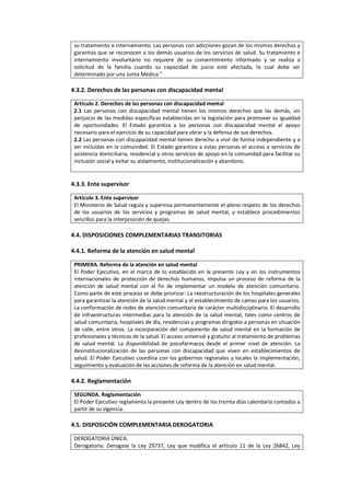 su tratamiento e internamiento. Las personas con adicciones gozan de los mismos derechos y
garantías que se reconocen a los demás usuarios de los servicios de salud. Su tratamiento e
internamiento involuntario no requiere de su consentimiento informado y se realiza a
solicitud de la familia cuando su capacidad de juicio esté afectada, lo cual debe ser
determinado por una Junta Médica."
4.3.2. Derechos de las personas con discapacidad mental
Artículo 2. Derechos de las personas con discapacidad mental
2.1 Las personas con discapacidad mental tienen los mismos derechos que las demás, sin
perjuicio de las medidas específicas establecidas en la legislación para promover su igualdad
de oportunidades. El Estado garantiza a las personas con discapacidad mental el apoyo
necesario para el ejercicio de su capacidad para obrar y la defensa de sus derechos.
2.2 Las personas con discapacidad mental tienen derecho a vivir de forma independiente y a
ser incluidas en la comunidad. El Estado garantiza a estas personas el acceso a servicios de
asistencia domiciliaria, residencial y otros servicios de apoyo en la comunidad para facilitar su
inclusión social y evitar su aislamiento, institucionalización y abandono.
4.3.3. Ente supervisor
Artículo 3. Ente supervisor
El Ministerio de Salud regula y supervisa permanentemente el pleno respeto de los derechos
de los usuarios de los servicios y programas de salud mental, y establece procedimientos
sencillos para la interposición de quejas.
4.4. DISPOSICIONES COMPLEMENTARIAS TRANSITORIAS
4.4.1. Reforma de la atención en salud mental
PRIMERA. Reforma de la atención en salud mental
El Poder Ejecutivo, en el marco de lo establecido en la presente Ley y en los instrumentos
internacionales de protección de derechos humanos, impulsa un proceso de reforma de la
atención de salud mental con el fin de implementar un modelo de atención comunitario.
Como parte de este proceso se debe priorizar: La reestructuración de los hospitales generales
para garantizar la atención de la salud mental y el establecimiento de camas para los usuarios.
La conformación de redes de atención comunitaria de carácter multidisciplinario. El desarrollo
de infraestructuras intermedias para la atención de la salud mental, tales como centros de
salud comunitaria, hospitales de día, residencias y programas dirigidos a personas en situación
de calle, entre otros. La incorporación del componente de salud mental en la formación de
profesionales y técnicos de la salud. El acceso universal y gratuito al tratamiento de problemas
de salud mental. La disponibilidad de psicofármacos desde el primer nivel de atención. La
desinstitucionalización de las personas con discapacidad que viven en establecimientos de
salud. El Poder Ejecutivo coordina con los gobiernos regionales y locales la implementación,
seguimiento y evaluación de las acciones de reforma de la atención en salud mental.
4.4.2. Reglamentación
SEGUNDA. Reglamentación
El Poder Ejecutivo reglamenta la presente Ley dentro de los treinta días calendario contados a
partir de su vigencia.
4.5. DISPOSICIÓN COMPLEMENTARIA DEROGATORIA
DEROGATORIA ÚNICA.
Derogatoria: Derogase la Ley 29737, Ley que modifica el artículo 11 de la Ley 26842, Ley
 