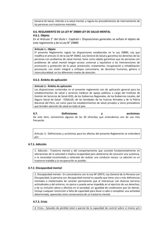 General de Salud, referido a la salud mental; y regula los procedimientos de internamiento de
las personas con trastornos mentales.
4.6. REGLAMENTO DE LA LEY N° 29889 LEY DE SALUD MENTAL
4.6.1. Objeto
En el Artículo 1° del título I. Capítulo I. Disposiciones generales se señala el objeto de
este reglamento y de la Ley N° 29889
Artículo 1.- Objeto
El presente Reglamento regula las disposiciones establecidas en la Ley 29889; Ley que
modifica el artículo 11 de la Ley Nº 26842, Ley General de Salud y garantiza los derechos de las
personas con problemas de salud mental, tiene como objeto garantizar que las personas con
problemas de salud mental tengan acceso universal y equitativo a las intervenciones de
promoción y protección de la salud, prevención, tratamiento, recuperación y rehabilitación
psicosocial, con visión integral y enfoque comunitario, de derechos humanos, género e
interculturalidad, en los diferentes niveles de atención.
4.6.2. Ámbito de aplicación
Artículo 2.- Ámbito de aplicación
Las disposiciones contenidas en el presente reglamento son de aplicación general para los
establecimientos de salud y servicios médicos de apoyo públicos a cargo del Instituto de
Gestión de Servicios de Salud-IGSS, de los Gobiernos Regionales, de los Gobiernos Locales, del
Seguro Social de Salud - ESSALUD, de las Sanidades de las Fuerzas Armadas y de la Policía
Nacional del Perú, así como para los establecimientos de salud privados y otros prestadores
que brinden atención de salud en todo el país.
4.7. Definiciones y acrónimos
De este ítem, tomaremos algunas de las 20 ofrecidas que entendemos son de uso más
frecuente.
Artículo 3.- Definiciones y acrónimos para los efectos del presente Reglamento se entenderá
por:
4.7.1. Adicción
1. Adicción.- Trastorno mental y del comportamiento que consiste fundamentalmente en
alteraciones de la voluntad e implica incapacidad para abstenerse de consumir una sustancia,
o la necesidad incontrolada y reiterada de realizar una conducta nociva. La adicción es un
trastorno tratable y la recuperación es posible.
4.7.2. Discapacidad mental
2. Discapacidad mental.- En concordancia con la Ley Nº 29973, Ley General de la Persona con
Discapacidad, la persona con discapacidad mental es aquella que tiene una o más deficiencias
mentales o intelectuales de carácter permanente que al interactuar con diversas barreras
actitudinales y del entorno, no ejerce o pueda verse impedida en el ejercicio de sus derechos;
y de su inclusión plena y efectiva en la sociedad, en igualdad de condiciones que las demás.
Incluye cualquier restricción o falta de capacidad para llevar a cabo o completar una actividad
determinada, aparecida como consecuencia de un trastorno mental.
4.7.3. Crisis
4. Crisis.- Episodio de pérdida total o parcial de la capacidad de control sobre sí mismo y/o
 
