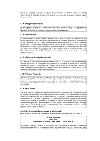 sobre su situación vital, que una persona experimenta por primera vez o en forma
intermitente, de duración variable, a raíz de un trastorno mental conocido o probable, según
criterio médico.
4.7.4. Emergencia Psiquiátrica
5. Emergencia psiquiátrica.- Alteración mental que pone en riesgo la integridad del
paciente y/o de terceros, determinada por el médico evaluador.
4.7.5. Internamiento
7. Internamiento u Hospitalización.- Proceso por el cual el usuario es ingresado a un
establecimiento de salud para recibir cuidados necesarios, con fines diagnósticos, terapéuticos
o de rehabilitación, así como procedimientos médico-quirúrgicos, y que requieran
permanencia y necesidad de soporte asistencial por más de doce (12) horas, por su grado de
dependencia o riesgo, según corresponda al nivel de atención. En establecimientos de salud
del Primer Nivel de Atención, categoría I-4, se desarrolla la actividad de internamiento, y en
los establecimientos de salud de segundo y tercer nivel de atención se desarrolla la actividad
de hospitalización.
4.7.6. Modelo de Atención Comunitaria
12. Modelo de atención comunitario de salud mental.- Es un modelo de atención de la salud
mental centrado en la comunidad, que promueve la promoción y protección de la salud
mental, así como la continuidad de cuidados de la salud de las personas, familias y
colectividades con problemas psicosociales y/o trastornos mentales, en cada territorio, con la
participación protagónica de la propia comunidad.
4.7.7. Problema Psicosocial
13. Problema psicosocial.- Es una dificultad generada por la alteración de la estructura y
dinámica de las relaciones entre las personas y/o entre estas y su ambiente, por ejemplo: la
violencia, la desintegración familiar, la desintegración comunitaria y social, la discriminación,
entre otros.
4.7.8. Salud Mental
14. Salud mental.- La salud mental es un proceso dinámico, producto de la interrelación entre
el entorno y el despliegue de las diversas capacidades humanas tanto de los individuos como
de los grupos y colectivos que forman la sociedad. Lo dinámico también incluye la presencia
de conflictos en la vida de las personas, así como la posibilidad de afrontarlos de manera
constructiva. Implica un proceso de búsqueda de sentido y armonía, que se encuentra
íntimamente ligado a la capacidad de auto-cuidado, empatía y confianza que se pone en juego
en la relación con las demás personas, así como con el reconocimiento de la condición -propia
y ajena- de ser sujetos de derecho.
4.8. De los derechos de las personas a la salud mental
En el Título II Capítulo I, se abordan los derechos de las personas a la salud mental
TÍTULO SEGUNDO
CAPÍTULO I
DE LOS DERECHOS DE LAS PERSONAS A LA SALUD MENTAL
Artículo 4.- Derecho a acceder a los servicios de salud mental Se rige por los derechos
establecidos en el artículo 15 de Ley Nº 26842, Ley General de Salud, y la Ley Nº 29414, Ley
 