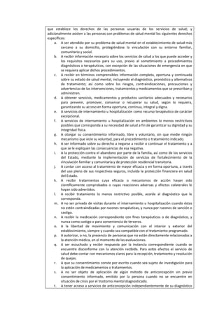 que establece los derechos de las personas usuarias de los servicios de salud; y
adicionalmente asisten a las personas con problemas de salud mental los siguientes derechos
específicos:
a. A ser atendido por su problema de salud mental en el establecimiento de salud más
cercano a su domicilio, protegiéndose la vinculación con su entorno familiar,
comunitario y social.
b. A recibir información necesaria sobre los servicios de salud a los que puede acceder y
los requisitos necesarios para su uso, previo al sometimiento a procedimientos
diagnósticos o terapéuticos, con excepción de las situaciones de emergencia en que
se requiera aplicar dichos procedimientos.
c. A recibir en términos comprensibles información completa, oportuna y continuada
sobre su estado de salud mental, incluyendo el diagnóstico, pronóstico y alternativas
de tratamiento; así como sobre los riesgos, contraindicaciones, precauciones y
advertencias de las intervenciones, tratamientos y medicamentos que se prescriban y
administren.
d. A obtener servicios, medicamentos y productos sanitarios adecuados y necesarios
para prevenir, promover, conservar o recuperar su salud, según lo requiera,
garantizando su acceso en forma oportuna, continua, integral y digna.
e. A servicios de internamiento u hospitalización como recurso terapéutico de carácter
excepcional.
f. A servicios de internamiento u hospitalización en ambientes lo menos restrictivos
posibles que corresponda a su necesidad de salud a fin de garantizar su dignidad y su
integridad física.
g. A otorgar su consentimiento informado, libre y voluntario, sin que medie ningún
mecanismo que vicie su voluntad, para el procedimiento o tratamiento indicado.
h. A ser informado sobre su derecho a negarse a recibir o continuar el tratamiento y a
que se le expliquen las consecuencias de esa negativa.
i. A la protección contra el abandono por parte de la familia, así como de los servicios
del Estado, mediante la implementación de servicios de fortalecimiento de la
vinculación familiar y comunitaria y de protección residencial transitoria.
j. A contar con acceso al tratamiento de mayor eficacia y en forma oportuna, a través
del uso pleno de sus respectivos seguros, incluida la protección financiera en salud
del Estado.
k. A recibir tratamientos cuya eficacia o mecanismos de acción hayan sido
científicamente comprobados o cuyas reacciones adversas y efectos colaterales le
hayan sido advertidos.
l. A recibir tratamiento lo menos restrictivo posible, acorde al diagnóstico que le
corresponda.
m. A no ser privado de visitas durante el internamiento u hospitalización cuando éstas
no estén contraindicadas por razones terapéuticas, y nunca por razones de sanción o
castigo.
n. A recibir la medicación correspondiente con fines terapéuticos o de diagnóstico, y
nunca como castigo o para conveniencia de terceros.
o. A la libertad de movimiento y comunicación con el interior y exterior del
establecimiento, siempre y cuando sea compatible con el tratamiento programado.
p. A autorizar, o no, la presencia de personas que no están directamente relacionados a
la atención médica, en el momento de las evaluaciones.
q. A ser escuchado y recibir respuesta por la instancia correspondiente cuando se
encuentre disconforme con la atención recibida. Para estos efectos el servicio de
salud debe contar con mecanismos claros para la recepción, tratamiento y resolución
de quejas.
r. A que su consentimiento conste por escrito cuando sea sujeto de investigación para
la aplicación de medicamentos o tratamientos.
s. A no ser objeto de aplicación de algún método de anticoncepción sin previo
consentimiento informado, emitido por la persona cuando no se encuentre en
situación de crisis por el trastorno mental diagnosticado.
t. A tener acceso a servicios de anticoncepción independientemente de su diagnóstico
 