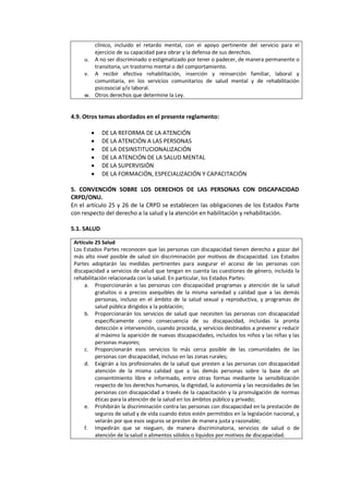 clínico, incluido el retardo mental, con el apoyo pertinente del servicio para el
ejercicio de su capacidad para obrar y la defensa de sus derechos.
u. A no ser discriminado o estigmatizado por tener o padecer, de manera permanente o
transitoria, un trastorno mental o del comportamiento.
v. A recibir efectiva rehabilitación, inserción y reinserción familiar, laboral y
comunitaria, en los servicios comunitarios de salud mental y de rehabilitación
psicosocial y/o laboral.
w. Otros derechos que determine la Ley.
4.9. Otros temas abordados en el presente reglamento:
• DE LA REFORMA DE LA ATENCIÓN
• DE LA ATENCIÓN A LAS PERSONAS
• DE LA DESINSTITUCIONALIZACIÓN
• DE LA ATENCIÓN DE LA SALUD MENTAL
• DE LA SUPERVISIÓN
• DE LA FORMACIÓN, ESPECIALIZACIÓN Y CAPACITACIÓN
5. CONVENCIÓN SOBRE LOS DERECHOS DE LAS PERSONAS CON DISCAPACIDAD
CRPD/ONU.
En el artículo 25 y 26 de la CRPD se establecen las obligaciones de los Estados Parte
con respecto del derecho a la salud y la atención en habilitación y rehabilitación.
5.1. SALUD
Artículo 25 Salud
Los Estados Partes reconocen que las personas con discapacidad tienen derecho a gozar del
más alto nivel posible de salud sin discriminación por motivos de discapacidad. Los Estados
Partes adoptarán las medidas pertinentes para asegurar el acceso de las personas con
discapacidad a servicios de salud que tengan en cuenta las cuestiones de género, incluida la
rehabilitación relacionada con la salud. En particular, los Estados Partes:
a. Proporcionarán a las personas con discapacidad programas y atención de la salud
gratuitos o a precios asequibles de la misma variedad y calidad que a las demás
personas, incluso en el ámbito de la salud sexual y reproductiva, y programas de
salud pública dirigidos a la población;
b. Proporcionarán los servicios de salud que necesiten las personas con discapacidad
específicamente como consecuencia de su discapacidad, incluidas la pronta
detección e intervención, cuando proceda, y servicios destinados a prevenir y reducir
al máximo la aparición de nuevas discapacidades, incluidos los niños y las niñas y las
personas mayores;
c. Proporcionarán esos servicios lo más cerca posible de las comunidades de las
personas con discapacidad, incluso en las zonas rurales;
d. Exigirán a los profesionales de la salud que presten a las personas con discapacidad
atención de la misma calidad que a las demás personas sobre la base de un
consentimiento libre e informado, entre otras formas mediante la sensibilización
respecto de los derechos humanos, la dignidad, la autonomía y las necesidades de las
personas con discapacidad a través de la capacitación y la promulgación de normas
éticas para la atención de la salud en los ámbitos público y privado;
e. Prohibirán la discriminación contra las personas con discapacidad en la prestación de
seguros de salud y de vida cuando éstos estén permitidos en la legislación nacional, y
velarán por que esos seguros se presten de manera justa y razonable;
f. Impedirán que se nieguen, de manera discriminatoria, servicios de salud o de
atención de la salud o alimentos sólidos o líquidos por motivos de discapacidad.
 
