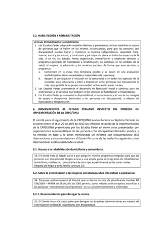 5.2. HABILITACIÓN Y REHABILITACIÓN
Artículo 26 Habilitación y rehabilitación
1. Los Estados Partes adoptarán medidas efectivas y pertinentes, incluso mediante el apoyo
de personas que se hallen en las mismas circunstancias, para que las personas con
discapacidad puedan lograr y mantener la máxima independencia, capacidad física,
mental, social y vocacional, y la inclusión y participación plena en todos los aspectos de la
vida. A tal fin, los Estados Partes organizarán, intensificarán y ampliarán servicios y
programas generales de habilitación y rehabilitación, en particular en los ámbitos de la
salud, el empleo, la educación y los servicios sociales, de forma que esos servicios y
programas:
a. Comiencen en la etapa más temprana posible y se basen en una evaluación
multidisciplinar de las necesidades y capacidades de la persona;
b. Apoyen la participación e inclusión en la comunidad y en todos los aspectos de la
sociedad, sean voluntarios y estén a disposición de las personas con discapacidad lo
más cerca posible de su propia comunidad, incluso en las zonas rurales.
2. Los Estados Partes promoverán el desarrollo de formación inicial y continua para los
profesionales y el personal que trabajen en los servicios de habilitación y rehabilitación.
3. Los Estados Partes promoverán la disponibilidad, el conocimiento y el uso de tecnologías
de apoyo y dispositivos destinados a las personas con discapacidad, a efectos de
habilitación y rehabilitación.
6. OBSERVACIONES AL ESTADO PERUANO RESPECTO DEL PROCESO DE
IMPLEMENTACIÓN DE LA CRPD/ONU
El comité para el seguimiento de la CRPD/ONU evaluó durante su Séptimo Período de
Sesiones entre el 16 al 20 de abril de 2012 los informes respecto de la implementación
de la CRPD/ONU presentados por los Estados Parte así como otros presentados por
organizaciones representativas de las personas con discapacidad llamados sombra, y
ha emitido en base a lo antes mencionado un informe con cincuentaicinco (55)
observaciones y recomendaciones al Estado Peruano, de las cuales las siguientes cinco
observaciones están relacionadas a salud.
6.1. Acceso a la rehabilitación domiciliaria y comunitaria.
33. El Comité insta al Estado parte a que ponga en marcha programas integrales para que las
personas con discapacidad tengan acceso a una amplia gama de programas de rehabilitación
domiciliaria, residencial, comunitaria o de otro tipo, especialmente en las zonas rurales.
Respeto del hogar y de la familia (artículo 23)
6.2. Sobre la esterilización a las mujeres con discapacidad intelectual o psicosocial.
34. Preocupa profundamente al Comité que la Norma técnica de planificación familiar Nº
536/2005 – MINSA de 26 de julio de 2005 permita, como método anticonceptivo, esterilizar a
las personas "mentalmente incompetentes" sin su consentimiento libre e informado.
6.2.1. Recomendación para derogar la norma.
35. El Comité insta al Estado parte que derogue las directivas administrativas en materia de
esterilización forzada de las personas con discapacidad.
 
