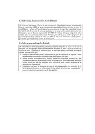 6.3. Sobre más y diversos servicios de rehabilitación
38. Al Comité le preocupa el hecho de que, como señala el Estado parte en sus respuestas a la
lista de cuestiones, el 81% de las personas con discapacidad no tengan acceso a servicios de
rehabilitación y solo el 1,42% estén cubiertas por programas de seguridad social. Le preocupa
también la falta de servicios de salud, en particular en las zonas rurales, así como las numerosas
limitaciones que el Decreto Supremo Nº 004-2007-SA relativo al Seguro Integral de Salud
impone a las personas con discapacidad. Asimismo, lamenta que no existan programas de
detección precoz de la sordera en niños con el fin de reducir al mínimo sus consecuencias y
prevenir la aparición de otras formas de discapacidad.
6.4. Sobre programas integrales de salud.
39. El Comité insta al Estado parte a que elabore programas integrales de salud a fin de que las
personas con discapacidad estén específicamente recogidas en ellos y que se garantice el
acceso de estas a servicios de rehabilitación y de salud en general. El Comité recomienda
además al Estado parte que:
a. Revise su ordenamiento jurídico para garantizar que las compañías de seguros y otros
proveedores privados no discriminen a las personas con discapacidad;
b. Asigne recursos presupuestarios e imparta formación al personal sanitario para dar
cumplimiento efectivo al derecho a la salud de las personas con discapacidad, velando al
mismo tiempo por que los hospitales y los centros de salud resulten accesibles a las
personas con discapacidad;
c. Proporcione servicios de detección precoz de las discapacidades, en particular de la
sordera, particularmente en niños, con el fin de reducir al mínimo sus consecuencias y
prevenir la aparición de otras formas de discapacidad.
 