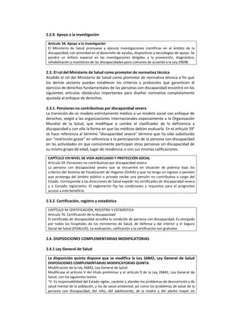 2.2.9. Apoyo a la investigación
Artículo 34. Apoyo a la investigación
El Ministerio de Salud promueve y ejecuta investigaciones científicas en el ámbito de la
discapacidad, con prioridad en el desarrollo de ayudas, dispositivos y tecnologías de apoyo. Se
pondrá un énfasis especial en las investigaciones dirigidas a la prevención, diagnóstico,
rehabilitación y monitoreo de las discapacidades poco comunes de acuerdo a la Ley 29698.
2.3. El rol del Ministerio de Salud como promotor de normativa técnica
Aludido el rol del Ministerio de Salud como promotor de normativa técnica a fin que
los demás sectores puedan establecer los criterios y protocolos que garanticen el
ejercicio de derechos fundamentales de las personas con discapacidad encontró en los
siguientes artículos obstáculos importantes para diseñar normativa completamente
ajustada al enfoque de derechos.
2.3.1. Pensiones no contributivas por discapacidad severa
La transición de un modelo estrictamente médico a un modelo social con enfoque de
derechos, exigió a las organizaciones internacionales especialmente a la Organización
Mundial de la Salud, que modifique o cambie el clasificador de la deficiencia y
discapacidad y con ello la forma en que los médicos debían evaluarla. En el artículo 59°
se hace referencia al término “discapacidad severa” término que ha sido substituido
por “restricción grave” en referencia a la participación de la persona con discapacidad
en las actividades en que comúnmente participan otras personas sin discapacidad de
su mismo grupo de edad, lugar de residencia, o con sus mismas calificaciones.
CAPÍTULO VIII NIVEL DE VIDA ADECUADO Y PROTECCIÓN SOCIAL
Artículo 59. Pensiones no contributivas por discapacidad severa
La persona con discapacidad severa que se encuentre en situación de pobreza bajo los
criterios del Sistema de Focalización de Hogares (Sisfoh) y que no tenga un ingreso o pensión
que provenga del ámbito público o privado recibe una pensión no contributiva a cargo del
Estado. Corresponde a las direcciones de Salud expedir los certificados de discapacidad severa
y a Conadis registrarlos. El reglamento fija las condiciones y requisitos para el progresivo
acceso a este beneficio.
2.3.2. Certificación, registro y estadística
CAPÍTULO XII CERTIFICACIÓN, REGISTRO Y ESTADÍSTICA
Artículo 76. Certificación de la discapacidad
El certificado de discapacidad acredita la condición de persona con discapacidad. Es otorgado
por todos los hospitales de los ministerios de Salud, de Defensa y del Interior y el Seguro
Social de Salud (ESSALUD). La evaluación, calificación y la certificación son gratuitas.
2.4. DISPOSICIONES COMPLEMENTARIAS MODIFICATORIAS
2.4.1 Ley General de Salud
La disposición quinta dispone que se modifica la Ley 26842, Ley General de Salud
DISPOSICIONES COMPLEMENTARIAS MODIFICATORIAS QUINTA.
Modificación de la Ley 26842, Ley General de Salud
Modificase el artículo V del título preliminar y el artículo 9 de la Ley 26842, Ley General de
Salud, con los siguientes textos:
"V. Es responsabilidad del Estado vigilar, cautelar y atender los problemas de desnutrición y de
salud mental de la población, y los de salud ambiental, así como los problemas de salud de la
persona con discapacidad, del niño, del adolescente, de la madre y del adulto mayor en
 