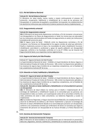 3.2.1. Rol del Gobierno Nacional
Artículo 25.- Rol del Gobierno Nacional
El Ministerio de Salud diseña, norma, evalúa y mejora continuamente el proceso de
protección, recuperación, habilitación y rehabilitación de la salud de las personas con
discapacidad, en condiciones de igualdad y accesibilidad. Corresponde a los establecimientos
de salud de las instituciones que conforman el sistema nacional de salud su implementación.
3.2.2. Aseguramiento universal
Artículo 26.-Aseguramiento universal
26.1 El Ministerio de Salud emite disposiciones normativas, a fin de incorporar a las personas
con discapacidad en los Planes de Aseguramiento en Salud, los mismos que son ejecutados
por las instituciones administradoras de fondos de aseguramiento en salud y las instituciones
prestadoras del servicio de salud.
26.2 El Seguro Social de Salud - ESSALUD, emite las disposiciones normativas a fin de
incorporar a las Personas con Discapacidad en los seguros sociales de salud que administra.
Diseña e implementa acciones en base a las necesidades de salud, rehabilitación funcional,
rehabilitación socio-laboral o profesional y apoyo de aquella población con discapacidad
asegurada, conforme a las facultades conferidas en la Ley N° 27056, Ley de Creación del
Seguro Social de Salud, y sus respectivas normas reglamentarias.
3.2.3. Seguros de Salud y de Vida Privados
Artículo 27.- Seguros de Salud y de Vida Privados
La Superintendencia Nacional de Salud – SUNASA y la Superintendencia de Banca, Seguros y
Administradoras Privadas de Fondos de Pensiones - SBS, emiten las disposiciones aplicables a
las empresas de seguros bajo el ámbito de sus respectivas competencias, con la finalidad de
dar cumplimiento al artículo 28° de la Ley.
3.2.4. Atención en Salud, habilitación y Rehabilitación
Artículo 27.- Seguros de Salud y de Vida Privados
La Superintendencia Nacional de Salud – SUNASA y la Superintendencia de Banca, Seguros y
Administradoras Privadas de Fondos de Pensiones - SBS, emiten las disposiciones aplicables a
las empresas de seguros bajo el ámbito de sus respectivas competencias, con la finalidad de
dar cumplimiento al artículo 28° de la Ley.
Artículo 28.- Atención en Salud, habilitación y Rehabilitación en la Comunidad de la persona
con discapacidad
28.1 El Ministerio de Salud elabora las normas para el diseño e implementación de la
estrategia de habilitación y rehabilitación basada en la comunidad para las personas con
discapacidad en todos sus niveles, con la participación activa de la comunidad, la familia, las
redes promotoras de salud o redes comunitarias. Los Gobiernos Regionales y Locales la
implementan.
28.2 Los Gobiernos Regionales, el Seguro Social de Salud (ESSALUD) y los establecimientos de
salud de los Ministerios de Defensa y del Interior implementan y ejecutan la Estrategia de
Atención en Salud y Rehabilitación Basada en la Comunidad para personas con discapacidad,
conforme a los Lineamientos emitidos por el Ministerio de Salud y la normativa que regula el
tratamiento del personal con discapacidad de las Fuerzas Armadas y la Policía Nacional del
Perú.
2.
3.2.5. Servicios de Intervención Temprana
Artículo 29.- Servicios de Intervención Temprana
29.1 El Ministerio de Salud establece los procedimientos para la intervención en prevención,
detección, diagnóstico, atención, habilitación y rehabilitación en materia de salud de los niños
 