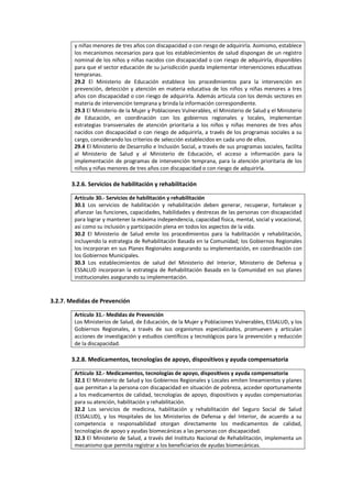 y niñas menores de tres años con discapacidad o con riesgo de adquirirla. Asimismo, establece
los mecanismos necesarios para que los establecimientos de salud dispongan de un registro
nominal de los niños y niñas nacidos con discapacidad o con riesgo de adquirirla, disponibles
para que el sector educación de su jurisdicción pueda implementar intervenciones educativas
tempranas.
29.2 El Ministerio de Educación establece los procedimientos para la intervención en
prevención, detección y atención en materia educativa de los niños y niñas menores a tres
años con discapacidad o con riesgo de adquirirla. Además articula con los demás sectores en
materia de intervención temprana y brinda la información correspondiente.
29.3 El Ministerio de la Mujer y Poblaciones Vulnerables, el Ministerio de Salud y el Ministerio
de Educación, en coordinación con los gobiernos regionales y locales, implementan
estrategias transversales de atención prioritaria a los niños y niñas menores de tres años
nacidos con discapacidad o con riesgo de adquirirla, a través de los programas sociales a su
cargo, considerando los criterios de selección establecidos en cada uno de ellos.
29.4 El Ministerio de Desarrollo e Inclusión Social, a través de sus programas sociales, facilita
al Ministerio de Salud y al Ministerio de Educación, el acceso a información para la
implementación de programas de intervención temprana, para la atención prioritaria de los
niños y niñas menores de tres años con discapacidad o con riesgo de adquirirla.
3.2.6. Servicios de habilitación y rehabilitación
Artículo 30.- Servicios de habilitación y rehabilitación
30.1 Los servicios de habilitación y rehabilitación deben generar, recuperar, fortalecer y
afianzar las funciones, capacidades, habilidades y destrezas de las personas con discapacidad
para lograr y mantener la máxima independencia, capacidad física, mental, social y vocacional,
así como su inclusión y participación plena en todos los aspectos de la vida.
30.2 El Ministerio de Salud emite los procedimientos para la habilitación y rehabilitación,
incluyendo la estrategia de Rehabilitación Basada en la Comunidad; los Gobiernos Regionales
los incorporan en sus Planes Regionales asegurando su implementación, en coordinación con
los Gobiernos Municipales.
30.3 Los establecimientos de salud del Ministerio del Interior, Ministerio de Defensa y
ESSALUD incorporan la estrategia de Rehabilitación Basada en la Comunidad en sus planes
institucionales asegurando su implementación.
3.2.7. Medidas de Prevención
Artículo 31.- Medidas de Prevención
Los Ministerios de Salud, de Educación, de la Mujer y Poblaciones Vulnerables, ESSALUD, y los
Gobiernos Regionales, a través de sus organismos especializados, promueven y articulan
acciones de investigación y estudios científicos y tecnológicos para la prevención y reducción
de la discapacidad.
3.2.8. Medicamentos, tecnologías de apoyo, dispositivos y ayuda compensatoria
Artículo 32.- Medicamentos, tecnologías de apoyo, dispositivos y ayuda compensatoria
32.1 El Ministerio de Salud y los Gobiernos Regionales y Locales emiten lineamientos y planes
que permitan a la persona con discapacidad en situación de pobreza, acceder oportunamente
a los medicamentos de calidad, tecnologías de apoyo, dispositivos y ayudas compensatorias
para su atención, habilitación y rehabilitación.
32.2 Los servicios de medicina, habilitación y rehabilitación del Seguro Social de Salud
(ESSALUD), y los Hospitales de los Ministerios de Defensa y del Interior, de acuerdo a su
competencia o responsabilidad otorgan directamente los medicamentos de calidad,
tecnologías de apoyo y ayudas biomecánicas a las personas con discapacidad.
32.3 El Ministerio de Salud, a través del Instituto Nacional de Rehabilitación, implementa un
mecanismo que permita registrar a los beneficiarios de ayudas biomecánicas.
 