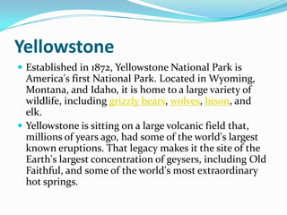 YellowstoneEstablished in 1872, Yellowstone National Park is America's first National Park. Located in Wyoming, Montana, and Idaho, it is home to a large variety of wildlife, including grizzly bears, wolves, bison, and elk. Yellowstone is sitting on a large volcanic field that, millions of years ago, had some of the world's largest known eruptions. That legacy makes it the site of the Earth's largest concentration of geysers, including Old Faithful, and some of the world's most extraordinary hot springs.