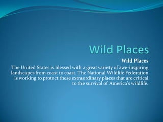 Wild Places  Wild Places  The United States is blessed with a great variety of awe-inspiring landscapes from coast to coast. The National Wildlife Federation is working to protect these extraordinary places that are critical to the survival of America's wildlife. 