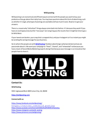 Wild posting
Wildpostingisan economical andefficientwaytoconnectwiththe people youwanttobuy your
productsas theygo about theirdailylives.Youmayhave questionsaboutthisformof advertising,such
as whetherit’slegal,whattype of postingsare available andhow muchitcosts.Read on to getyour
answers.
There isa reasonwhy“oldschool”thingsalwayscome backinto fashion.It’sbecause theywork!If you
have an excitingbusinessbutthe “newways”are notgivingyouthe resultsthenitmightbe time to go a
bitWildWest.
If your tweetsare beaten,yoursnapchat issnappedshut,andyour Instagramisn’tso instantyoumight
be sendingthe wrongmessage foryourbusiness.
Go to where the people are with WildPosting!Outdooradvertisingiswhatwe dobestand we are
passionate aboutit.We wantyour campaignto “liked”,“shared”,and“retweeted”notbecause you
have a team of Social MediaMarketingexperts doingitbutbecause yourmessage issoinnovative that
people have toshare it.
Contact Us:
WildPosting
5555 InglewoodBlvd.#205 CulverCity,CA,90230
https://wildposting.com
Connectwith us:
https://www.facebook.com/wildpostings/
https://twitter.com/wild_posting
https://www.youtube.com/channel/UCBGUhzklPxRX9FzSHzAtbRw
https://www.instagram.com/wild_posting
https://www.pinterest.com/wildposting/
 