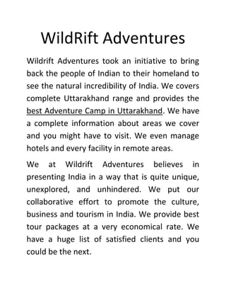 WildRift Adventures
Wildrift Adventures took an initiative to bring
back the people of Indian to their homeland to
see the natural incredibility of India. We covers
complete Uttarakhand range and provides the
best Adventure Camp in Uttarakhand. We have
a complete information about areas we cover
and you might have to visit. We even manage
hotels and every facility in remote areas.
We at Wildrift Adventures believes in
presenting India in a way that is quite unique,
unexplored, and unhindered. We put our
collaborative effort to promote the culture,
business and tourism in India. We provide best
tour packages at a very economical rate. We
have a huge list of satisfied clients and you
could be the next.
 