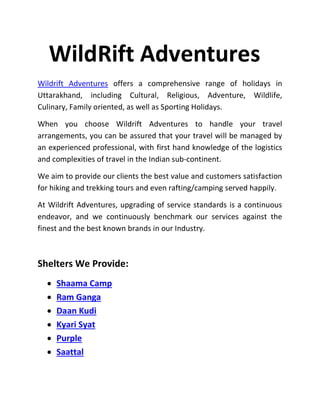 WildRift Adventures
Wildrift Adventures offers a comprehensive range of holidays in
Uttarakhand, including Cultural, Religious, Adventure, Wildlife,
Culinary, Family oriented, as well as Sporting Holidays.
When you choose Wildrift Adventures to handle your travel
arrangements, you can be assured that your travel will be managed by
an experienced professional, with first hand knowledge of the logistics
and complexities of travel in the Indian sub-continent.
We aim to provide our clients the best value and customers satisfaction
for hiking and trekking tours and even rafting/camping served happily.
At Wildrift Adventures, upgrading of service standards is a continuous
endeavor, and we continuously benchmark our services against the
finest and the best known brands in our Industry.
Shelters We Provide:
 Shaama Camp
 Ram Ganga
 Daan Kudi
 Kyari Syat
 Purple
 Saattal
 