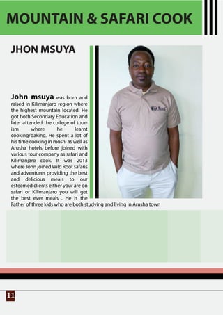 11
MOUNTAIN & SAFARI COOK
JHON MSUYA
John msuya was born and
raised in Kilimanjaro region where
the highest mountain located. He
got both Secondary Education and
later attended the college of tour-
ism where he learnt
cooking/baking. He spent a lot of
his time cooking in moshi as well as
Arusha hotels before joined with
various tour company as safari and
Kilimanjaro cook. It was 2013
where John joinedWild Root safaris
and adventures providing the best
and delicious meals to our
esteemed clients either your are on
safari or Kilimanjaro you will get
the best ever meals . He is the
Father of three kids who are both studying and living in Arusha town
 