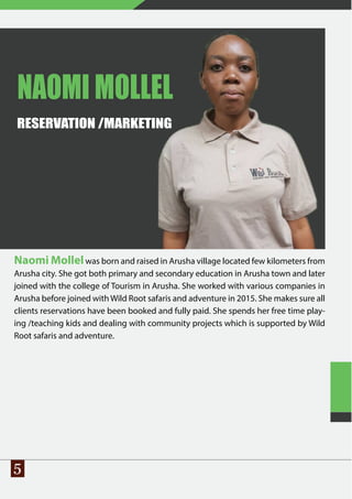 5
NAOMI MOLLEL
RESERVATION /MARKETING
Naomi Mollelwas born and raised in Arusha village located few kilometers from
Arusha city. She got both primary and secondary education in Arusha town and later
joined with the college of Tourism in Arusha. She worked with various companies in
Arusha before joined with Wild Root safaris and adventure in 2015. She makes sure all
clients reservations have been booked and fully paid. She spends her free time play-
ing /teaching kids and dealing with community projects which is supported by Wild
Root safaris and adventure.
 