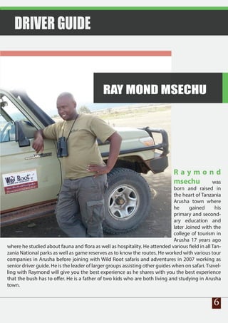 R a y m o n d
msechu was
born and raised in
the heart of Tanzania
Arusha town where
he gained his
primary and second-
ary education and
later Joined with the
college of tourism in
Arusha 17 years ago
where he studied about fauna and flora as well as hospitality. He attended various field in all Tan-
zania National parks as well as game reserves as to know the routes. He worked with various tour
companies in Arusha before joining with Wild Root safaris and adventures in 2007 working as
senior driver guide. He is the leader of larger groups assisting other guides when on safari. Travel-
ling with Raymond will give you the best experience as he shares with you the best experience
that the bush has to offer. He is a father of two kids who are both living and studying in Arusha
town.
DRIVER GUIDE
6
RAY MOND MSECHU
 